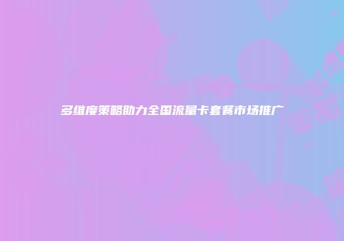多维度策略助力全国流量卡套餐市场推广