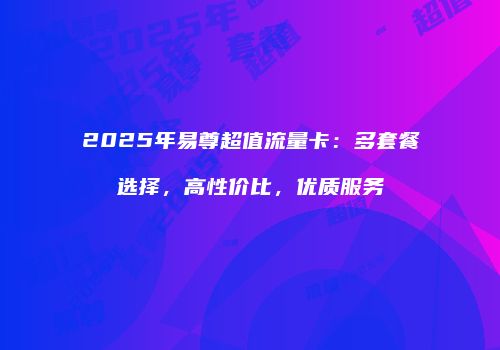 2025年易尊超值流量卡:多套餐选择,高性价比,优质服务