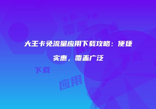 大王卡免流量应用下载攻略：便捷实惠，覆盖广泛