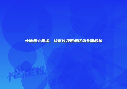 大流量卡网速、稳定性及服务优势全面解析