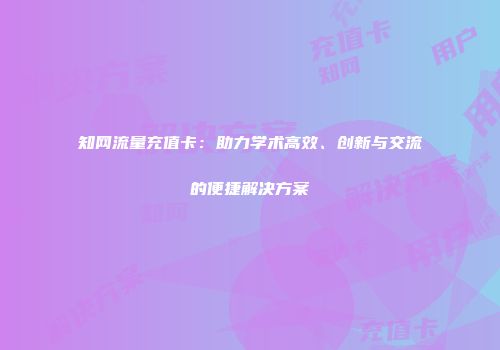 知网流量充值卡：助力学术高效、创新与交流的便捷解决方案