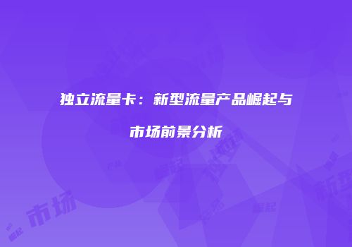 独立流量卡:新型流量产品崛起与市场前景分析