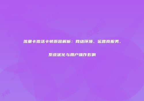 流量卡激活卡顿原因解析:网络环境、运营商服务、系统优化与用户操作影响
