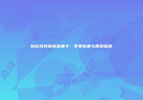 轻松玩转商城流量卡:享受优惠与便利指南