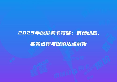 2025年原价购卡攻略：市场动态、套餐选择与促销活动解析