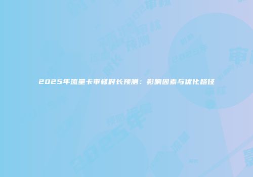 2025年流量卡审核时长预测：影响因素与优化路径