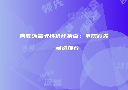 吉林流量卡性价比指南:电信领先,多选推荐