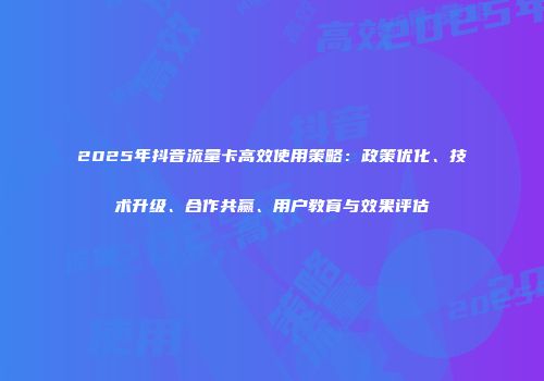 2025年抖音流量卡高效使用策略：政策优化、技术升级、合作共赢、用户教育与效果评估