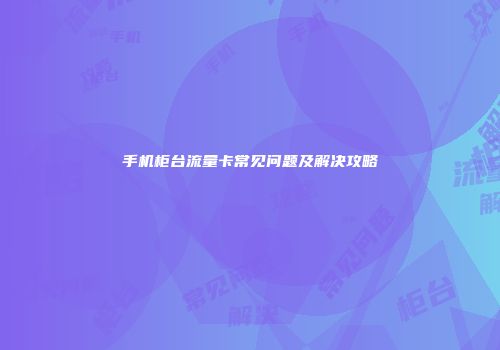手机柜台流量卡常见问题及解决攻略