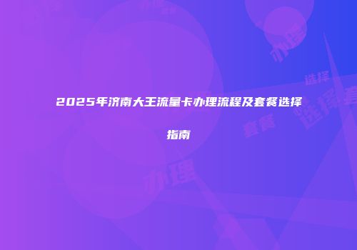 2025年济南大王流量卡办理流程及套餐选择指南