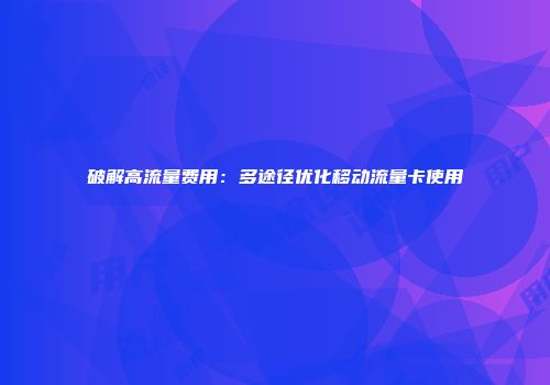 破解高流量费用：多途径优化移动流量卡使用