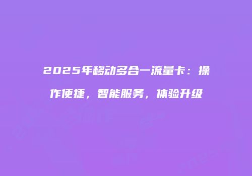 2025年移动多合一流量卡:操作便捷,智能服务,体验升级