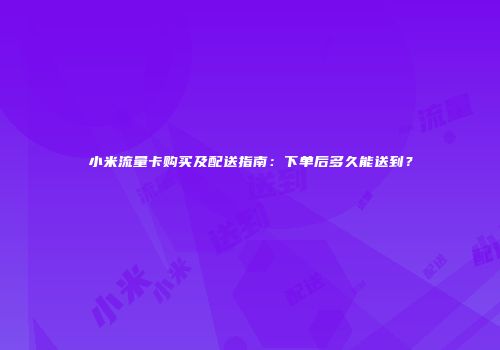 小米流量卡购买及配送指南：下单后多久能送到？