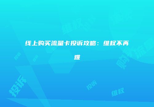 线上购买流量卡投诉攻略：维权不再难