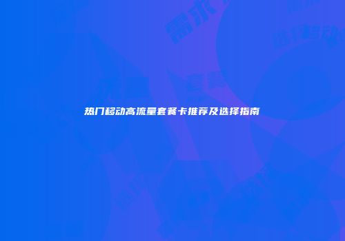 热门移动高流量套餐卡推荐及选择指南