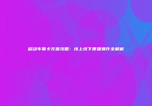 移动车联卡充值攻略：线上线下便捷操作全解析