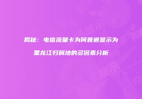 揭秘：电信流量卡为何普遍显示为黑龙江归属地的多因素分析