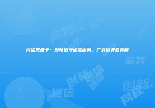 同程流量卡：创新出行通信服务，广受消费者青睐