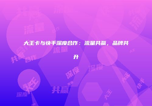 大王卡与快手深度合作：流量共赢，品牌共升