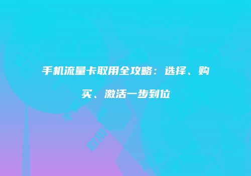 手机流量卡取用全攻略:选择、购买、激活一步到位