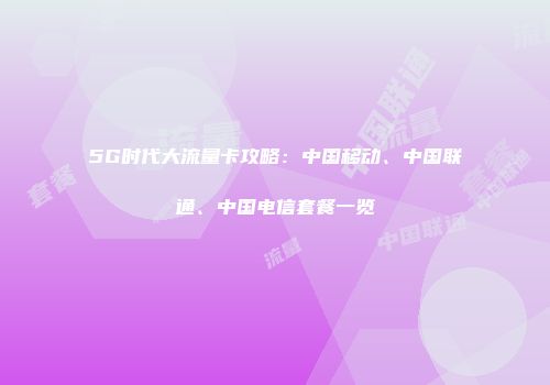 5G时代大流量卡攻略：中国移动、中国联通、中国电信套餐一览