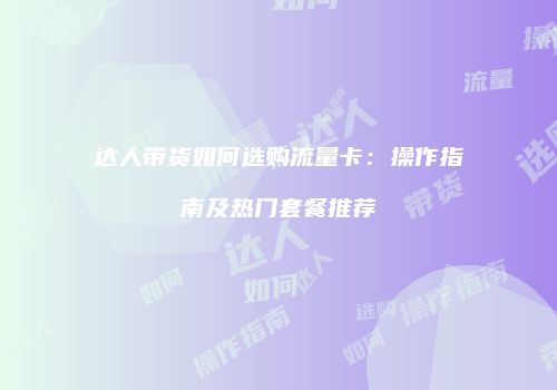 达人带货如何选购流量卡：操作指南及热门套餐推荐