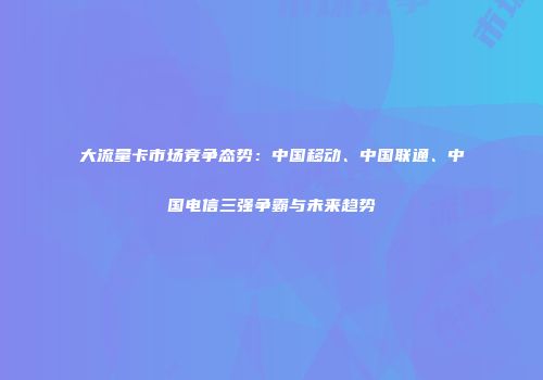 大流量卡市场竞争态势:中国移动、中国联通、中国电信三强争霸与未来趋势