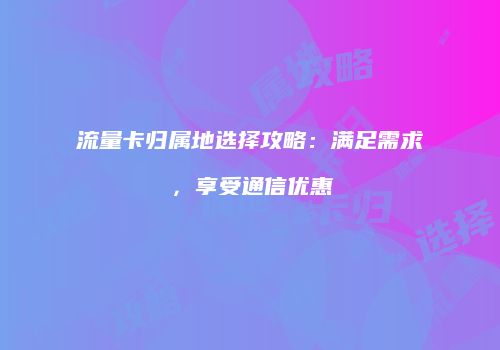 流量卡归属地选择攻略：满足需求，享受通信优惠