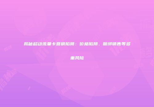 揭秘移动流量卡营销陷阱：价格陷阱、捆绑销售等多重风险