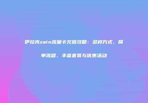 伊拉克zain流量卡充值攻略:多样方式、简单流程、丰富套餐与优惠活动