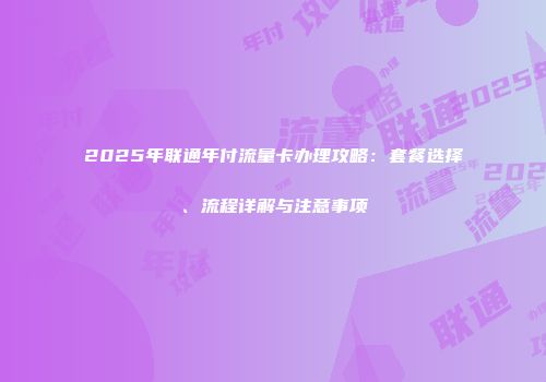2025年联通年付流量卡办理攻略：套餐选择、流程详解与注意事项