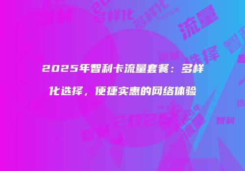 2025年智利卡流量套餐:多样化选择,便捷实惠的网络体验