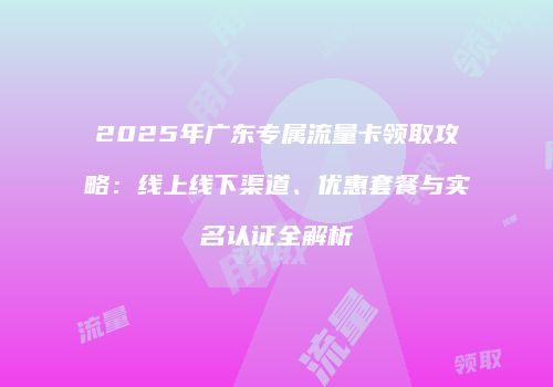 2025年广东专属流量卡领取攻略：线上线下渠道、优惠套餐与实名认证全解析