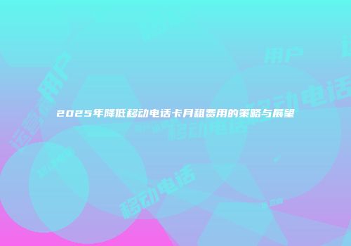 2025年降低移动电话卡月租费用的策略与展望