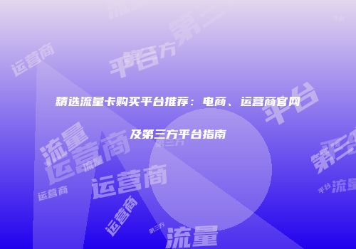 精选流量卡购买平台推荐：电商、运营商官网及第三方平台指南