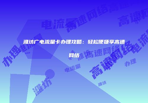 潍坊广电流量卡办理攻略：轻松便捷享高速网络