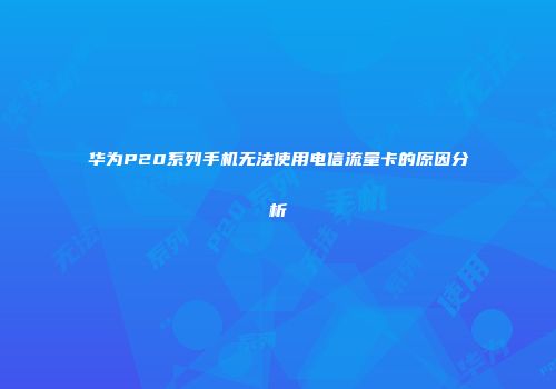 华为P20系列手机无法使用电信流量卡的原因分析