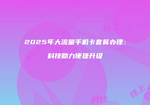 2025年大流量手机卡套餐办理：科技助力便捷升级