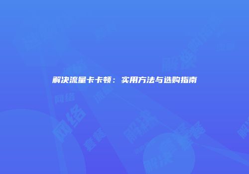 解决流量卡卡顿：实用方法与选购指南
