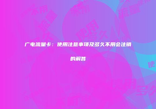 广电流量卡：使用注意事项及多久不用会注销的解答
