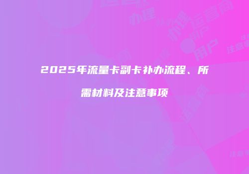 2025年流量卡副卡补办流程、所需材料及注意事项
