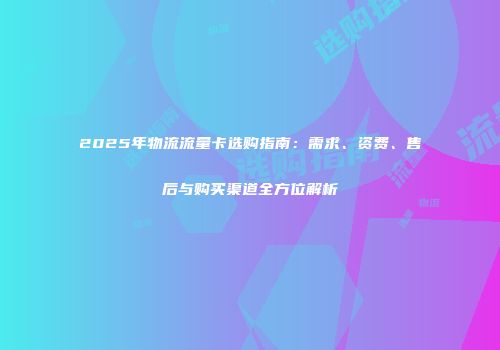 2025年物流流量卡选购指南:需求、资费、售后与购买渠道全方位解析