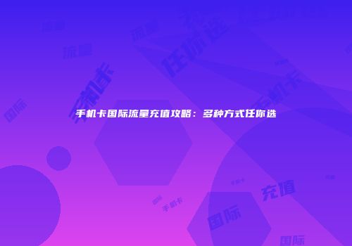 手机卡国际流量充值攻略:多种方式任你选