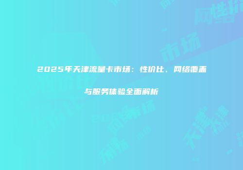 2025年天津流量卡市场：性价比、网络覆盖与服务体验全面解析