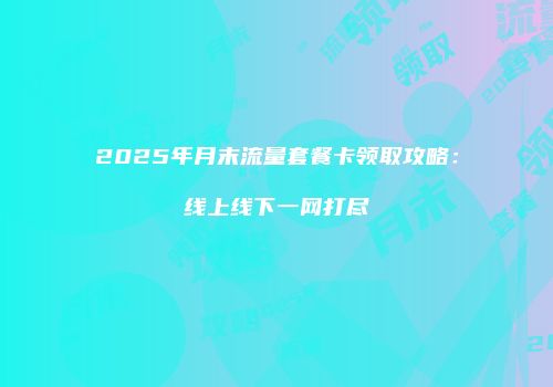 2025年月末流量套餐卡领取攻略：线上线下一网打尽