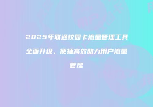 2025年联通校园卡流量管理工具全面升级,便捷高效助力用户流量管理