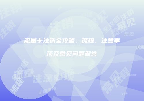 流量卡注销全攻略:流程、注意事项及常见问题解答