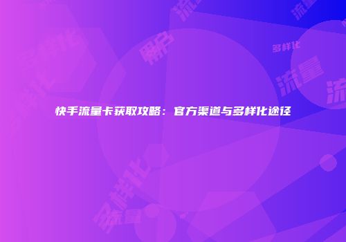 快手流量卡获取攻略：官方渠道与多样化途径