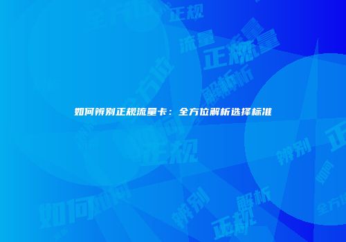 如何辨别正规流量卡：全方位解析选择标准