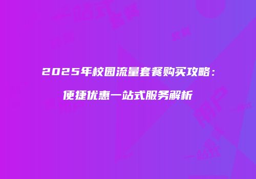 2025年校园流量套餐购买攻略:便捷优惠一站式服务解析